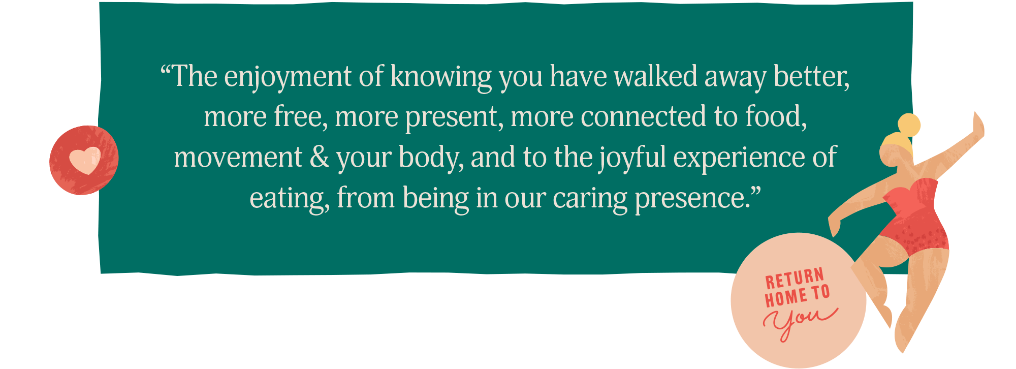 "The enjoyment of knowing you have walked away better, more free, more present, more connected to food, movement & your body, and to the joyful experience of eating, from being in our caring presence."